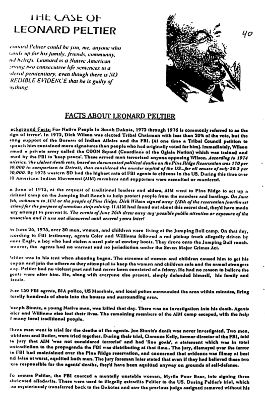 1HE CASE OF LEONARD PELTIER  comand Pelucr conld be you, me. e whs s up fo s famul. Jrems, communay, il i, Leomard 15 @ Nowve American g v consecutive Ife semtences 1 lerul peniteniary, even though there s NO REDIBLE EVIDENCE that he is guilty of wihing.  ackesaund Eacte For Native Peaple n South Dalkots, 1973 (hrough 1976 s commany raarred o se the 4 of teror. 1n 1972, Dick Wilon wasshected Tribal Chairman with less than 20% of the vote, but he o Indlan Alaics and the FBI. (Al one e » Tibal Councl peiion to  ot of T sgents 1o cilons i the US. Duving i 10 Amarican Indian Morement (AIM) members and supporiers we  o o1 1975, the requentof unditonal Teaders an ian camp on ths Jumping lul Rancls o elp protect people from the murdars and b . ko o 413 o the pesple ofPine g, Dick Wiron Clsufr the pucposeofsrion siip ing ALY hod fo (empC i prevent . e ecents o fune 26 drews oy any possile pliic ate i s ot discocred sntd sevsdyove nter!  ot vole st e never besh Comvicted of a felony: e i, e, lang wlih <veryue sl present, smply daionded himsel, s family a0  Dsce 130 P sgenite, DA police, US Mol and local potic surroundsd th acea ithin minuies, iing L1y hundreds of shots Ints he bowses and surrounding aren.  s The.  - the FOI was disrbutog ot hat tme. The Jury, dismered ver the trror ed ove the Pine Ridge reservaion, and concarned hat avidance was fimey ot best  (d b0tk man Th Jury oreman liar staied hat aven 1 they had bllered hase o  ‘e to legally xtradii Palie 1o the US, During Pallia i, which i e e Dakotas and o  